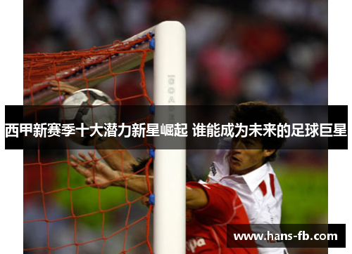 西甲新赛季十大潜力新星崛起 谁能成为未来的足球巨星 西甲新赛季十大潜力新星崛起 谁能成为未来的足球巨星