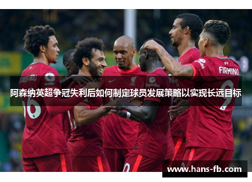 阿森纳英超争冠失利后如何制定球员发展策略以实现长远目标