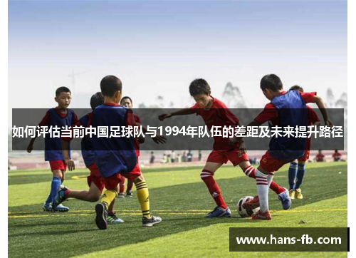 如何评估当前中国足球队与1994年队伍的差距及未来提升路径 如何评估当前中国足球队与1994年队伍的差距及未来提升路径