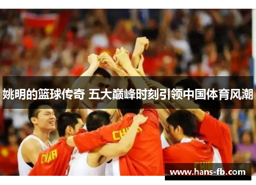 姚明的篮球传奇 五大巅峰时刻引领中国体育风潮