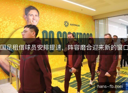 国足租借球员安排提速，阵容磨合迎来新的窗口